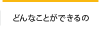 どんなことができるの